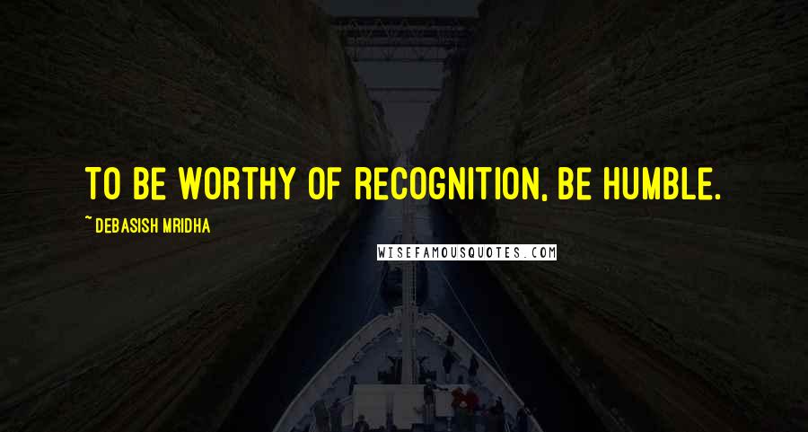 Debasish Mridha Quotes: To be worthy of recognition, be humble.