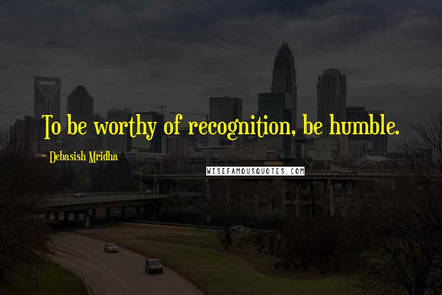 Debasish Mridha Quotes: To be worthy of recognition, be humble.