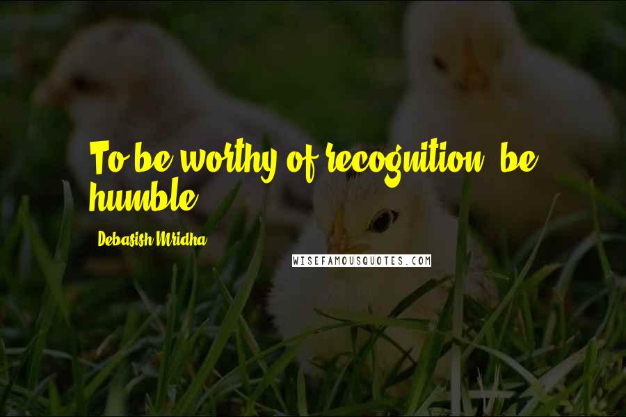 Debasish Mridha Quotes: To be worthy of recognition, be humble.