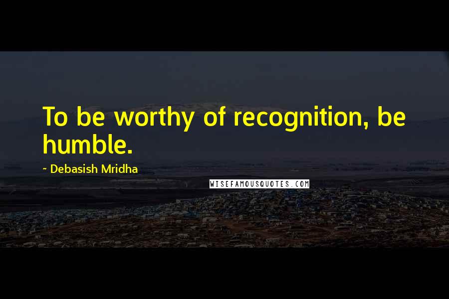 Debasish Mridha Quotes: To be worthy of recognition, be humble.