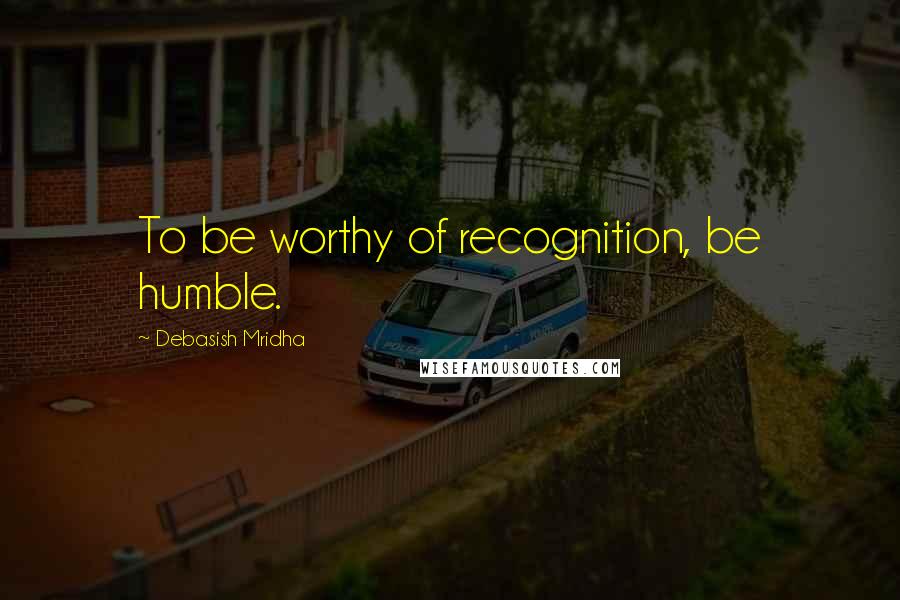 Debasish Mridha Quotes: To be worthy of recognition, be humble.