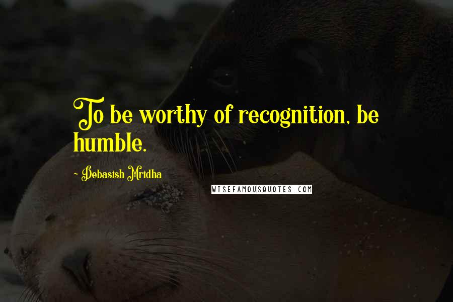 Debasish Mridha Quotes: To be worthy of recognition, be humble.