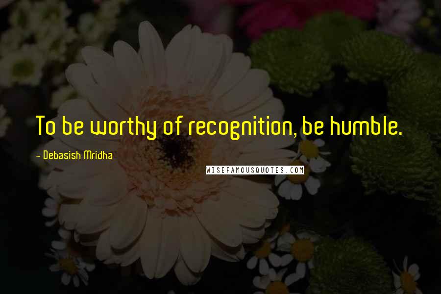 Debasish Mridha Quotes: To be worthy of recognition, be humble.