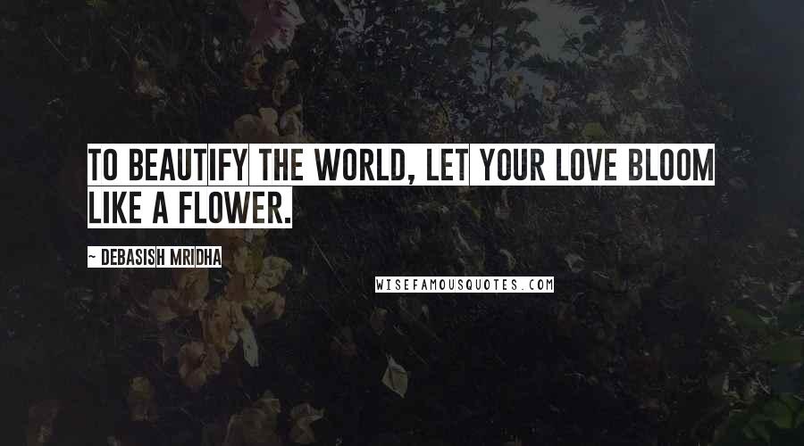 Debasish Mridha Quotes: To beautify the world, let your love bloom like a flower.