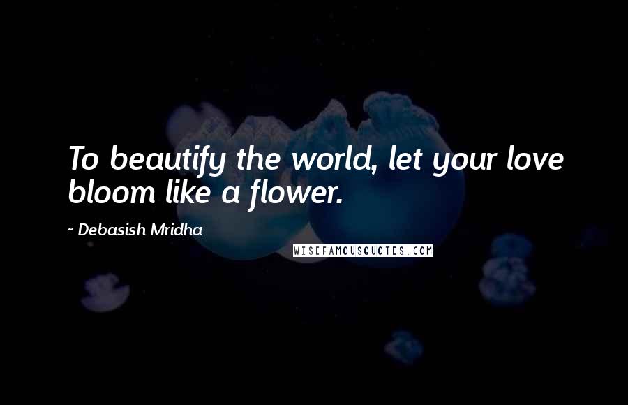 Debasish Mridha Quotes: To beautify the world, let your love bloom like a flower.