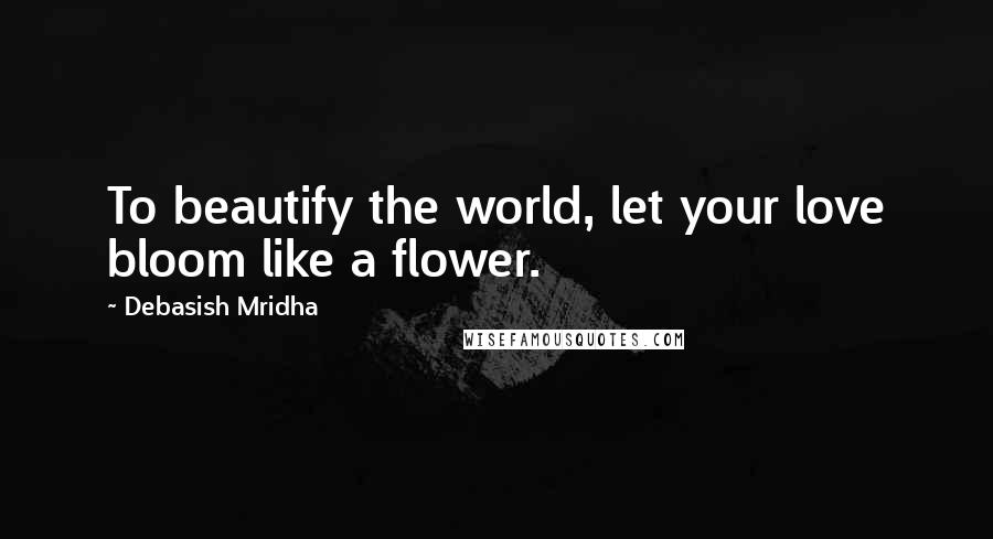 Debasish Mridha Quotes: To beautify the world, let your love bloom like a flower.