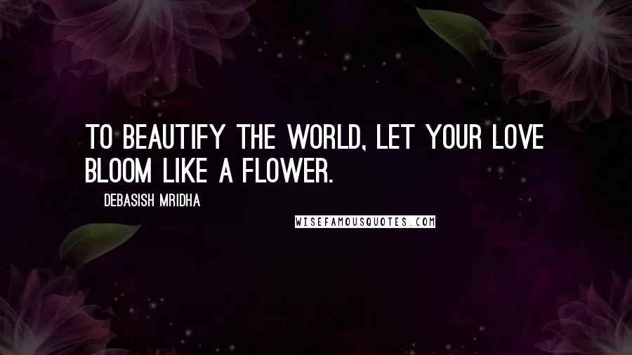 Debasish Mridha Quotes: To beautify the world, let your love bloom like a flower.