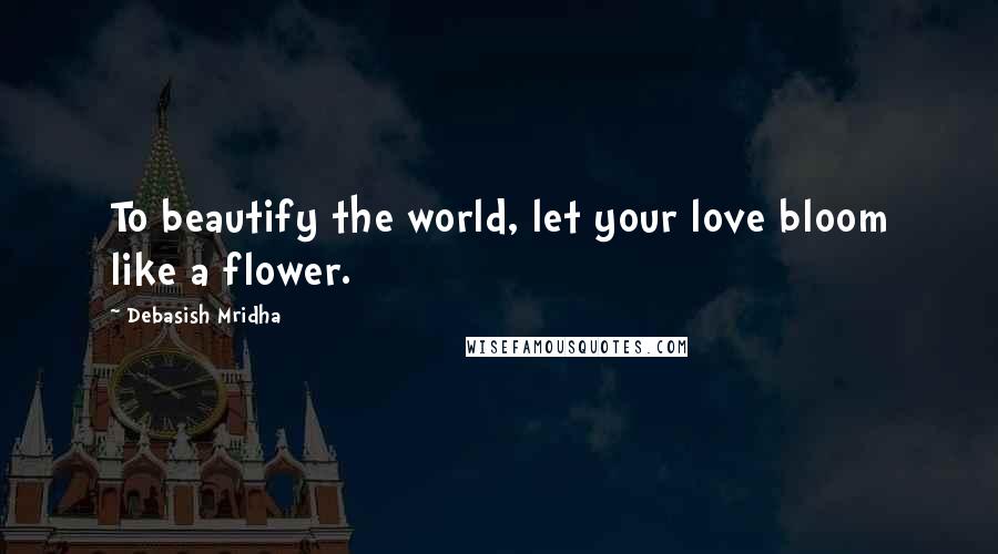 Debasish Mridha Quotes: To beautify the world, let your love bloom like a flower.