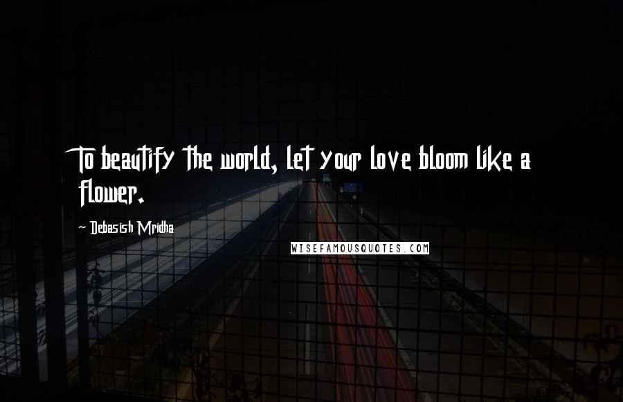 Debasish Mridha Quotes: To beautify the world, let your love bloom like a flower.