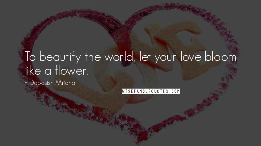Debasish Mridha Quotes: To beautify the world, let your love bloom like a flower.