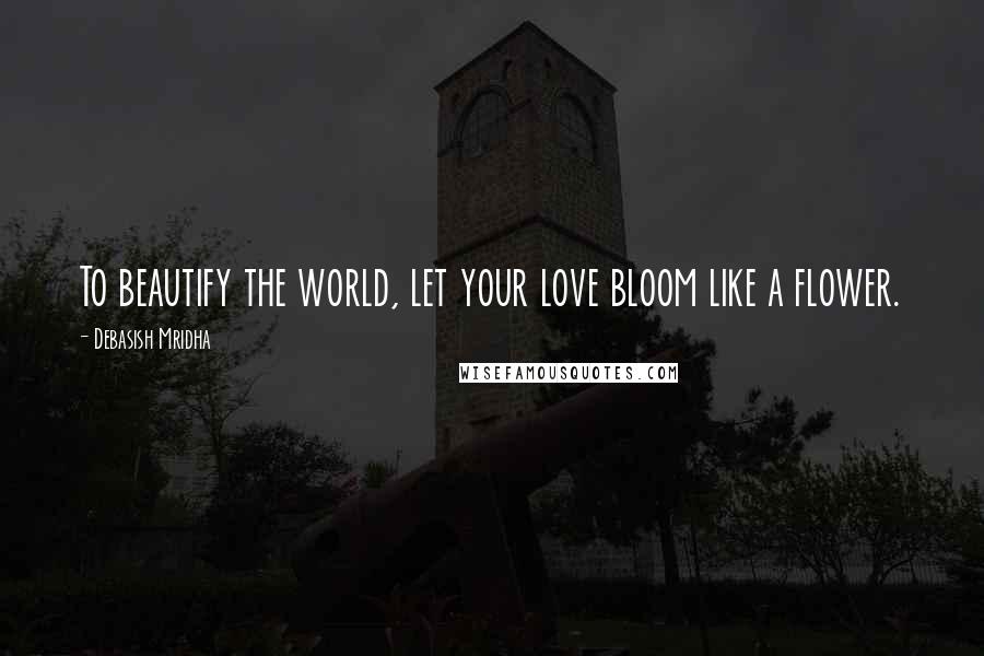 Debasish Mridha Quotes: To beautify the world, let your love bloom like a flower.