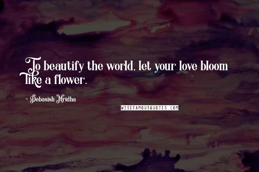 Debasish Mridha Quotes: To beautify the world, let your love bloom like a flower.