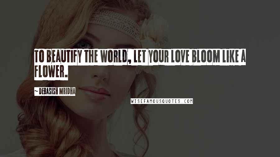 Debasish Mridha Quotes: To beautify the world, let your love bloom like a flower.