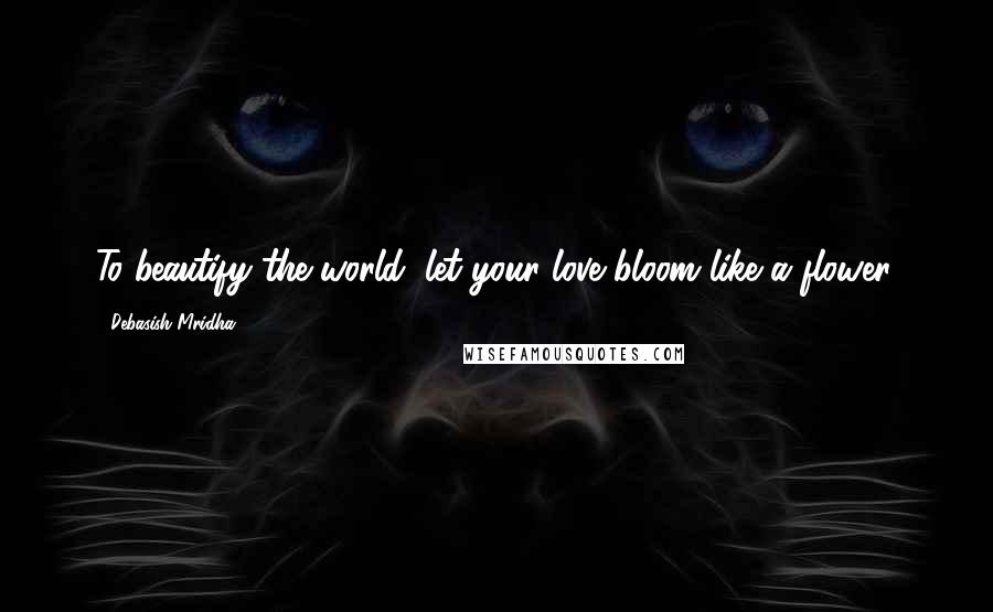 Debasish Mridha Quotes: To beautify the world, let your love bloom like a flower.