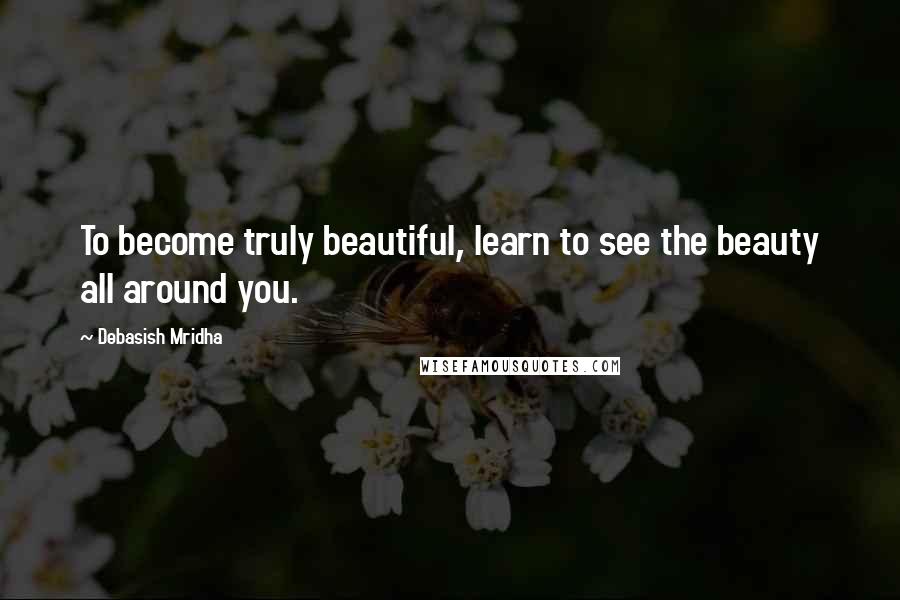 Debasish Mridha Quotes: To become truly beautiful, learn to see the beauty all around you.