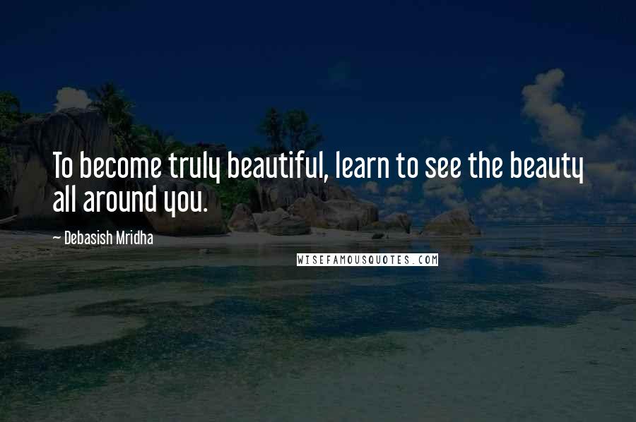 Debasish Mridha Quotes: To become truly beautiful, learn to see the beauty all around you.