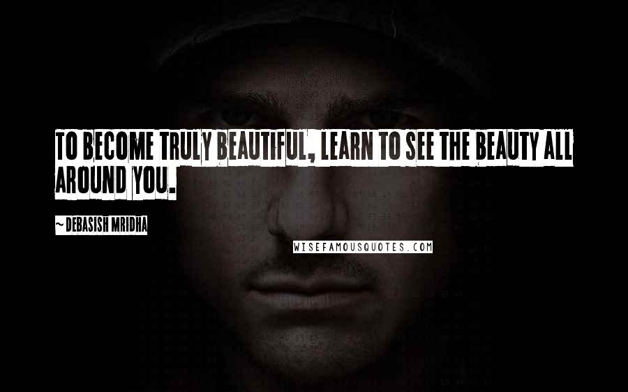 Debasish Mridha Quotes: To become truly beautiful, learn to see the beauty all around you.