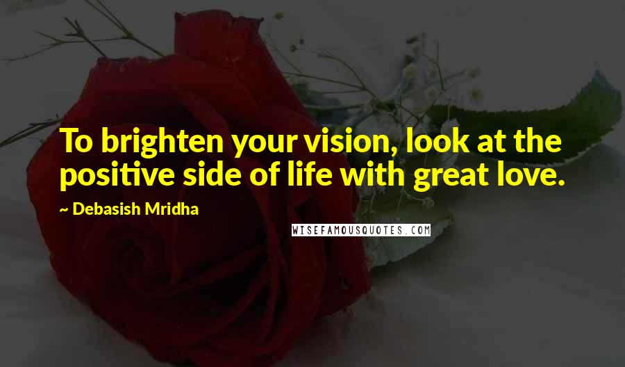 Debasish Mridha Quotes: To brighten your vision, look at the positive side of life with great love.