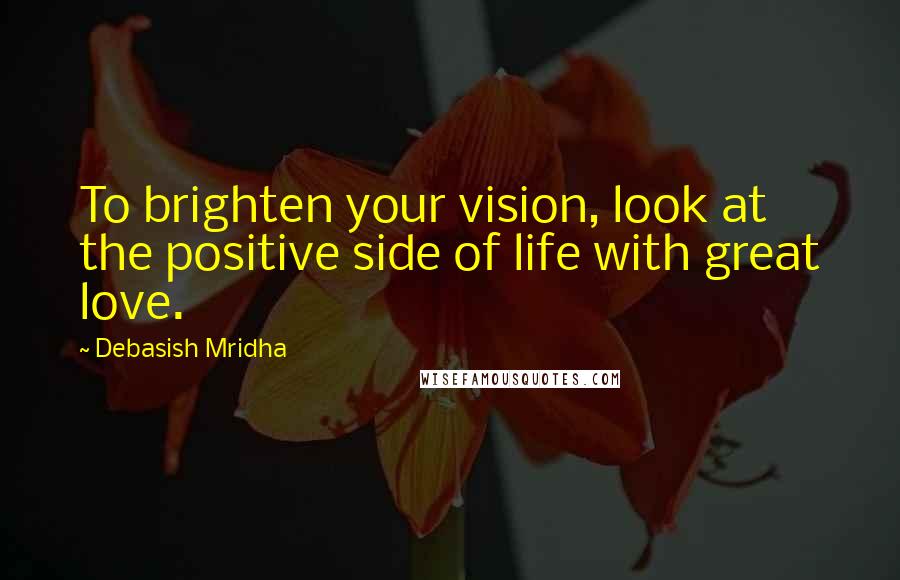 Debasish Mridha Quotes: To brighten your vision, look at the positive side of life with great love.