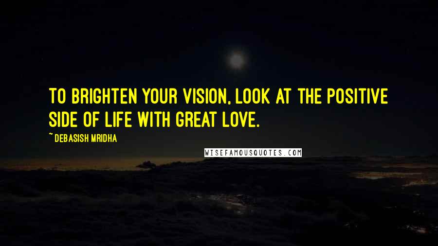 Debasish Mridha Quotes: To brighten your vision, look at the positive side of life with great love.