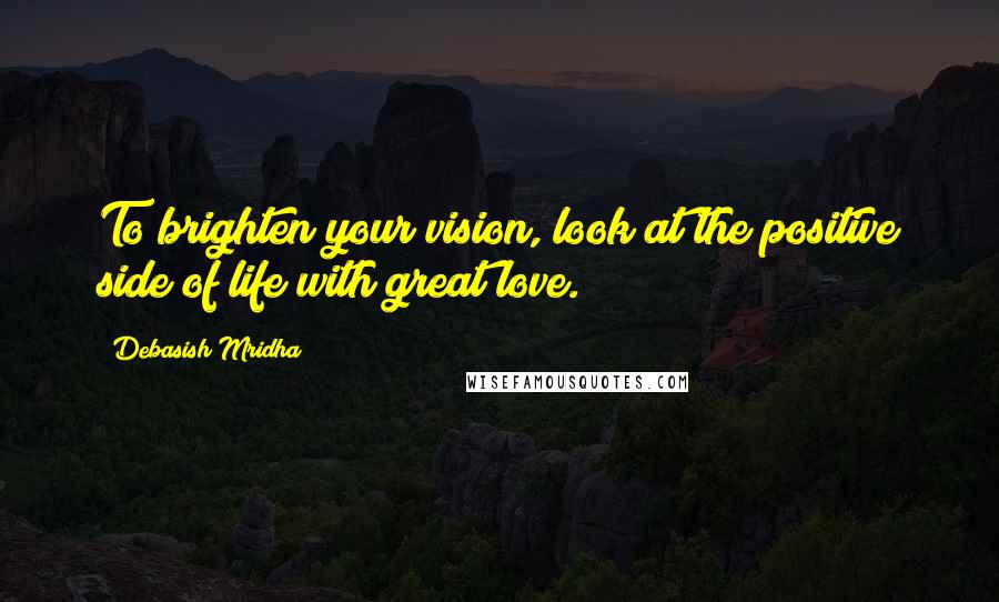 Debasish Mridha Quotes: To brighten your vision, look at the positive side of life with great love.