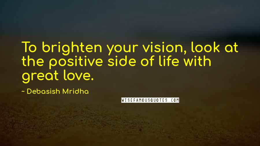 Debasish Mridha Quotes: To brighten your vision, look at the positive side of life with great love.