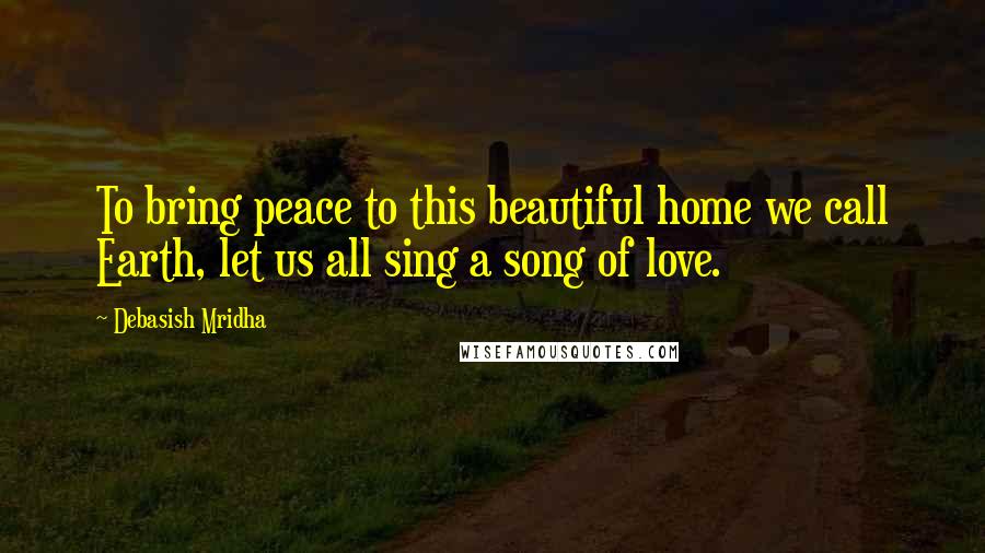 Debasish Mridha Quotes: To bring peace to this beautiful home we call Earth, let us all sing a song of love.