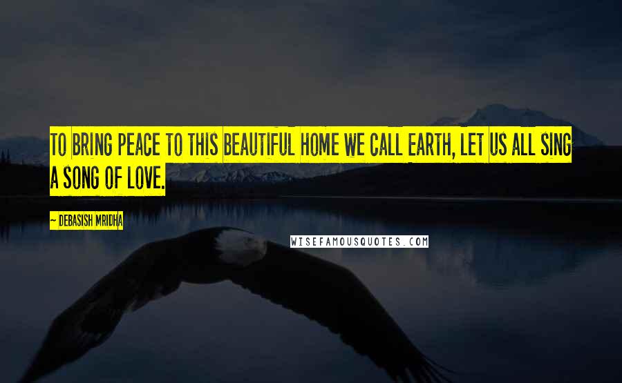 Debasish Mridha Quotes: To bring peace to this beautiful home we call Earth, let us all sing a song of love.