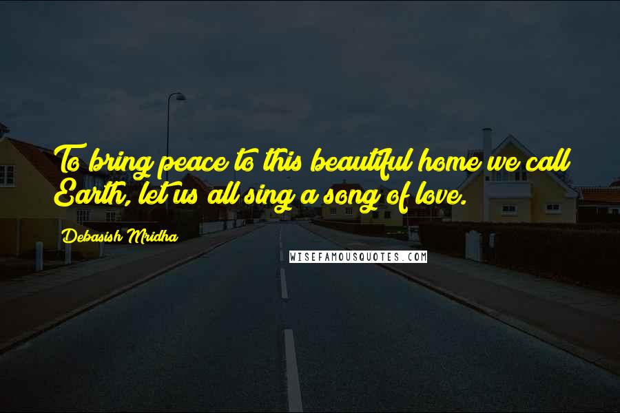 Debasish Mridha Quotes: To bring peace to this beautiful home we call Earth, let us all sing a song of love.