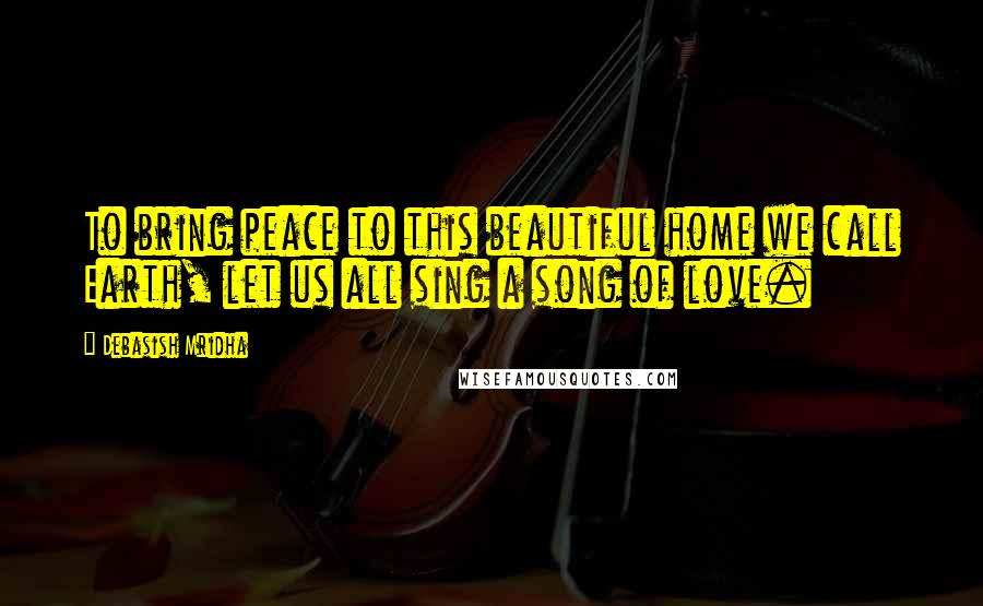 Debasish Mridha Quotes: To bring peace to this beautiful home we call Earth, let us all sing a song of love.