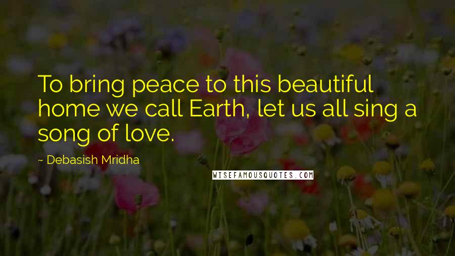 Debasish Mridha Quotes: To bring peace to this beautiful home we call Earth, let us all sing a song of love.