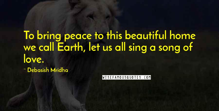 Debasish Mridha Quotes: To bring peace to this beautiful home we call Earth, let us all sing a song of love.