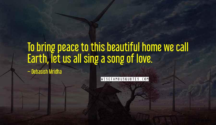 Debasish Mridha Quotes: To bring peace to this beautiful home we call Earth, let us all sing a song of love.