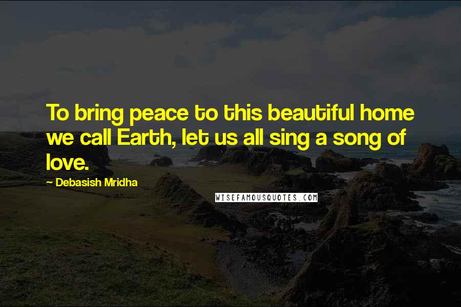Debasish Mridha Quotes: To bring peace to this beautiful home we call Earth, let us all sing a song of love.