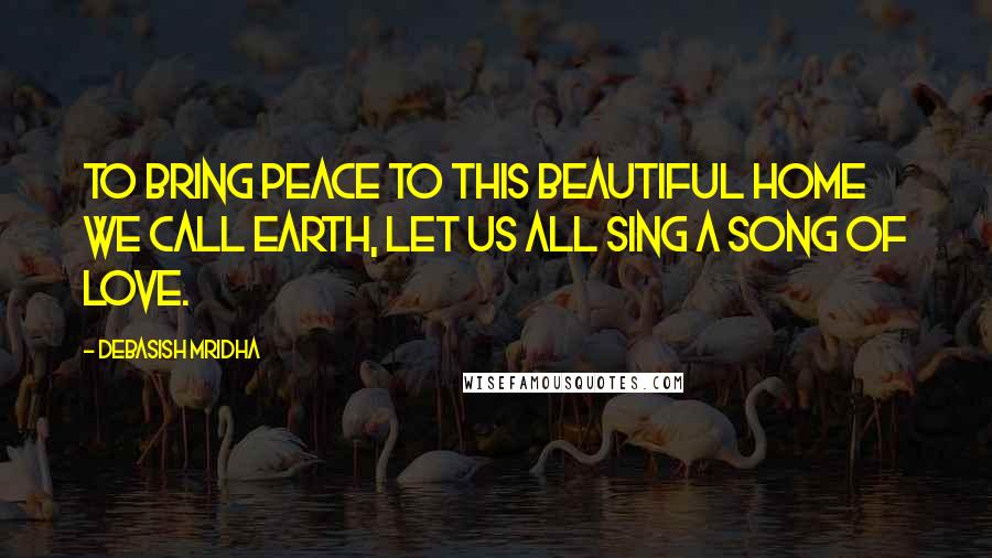 Debasish Mridha Quotes: To bring peace to this beautiful home we call Earth, let us all sing a song of love.
