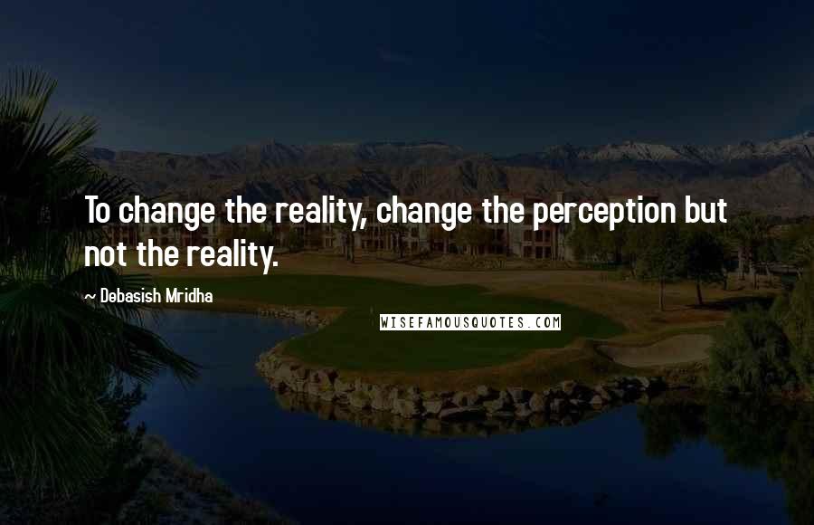 Debasish Mridha Quotes: To change the reality, change the perception but not the reality.