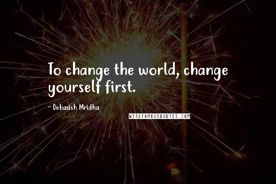 Debasish Mridha Quotes: To change the world, change yourself first.