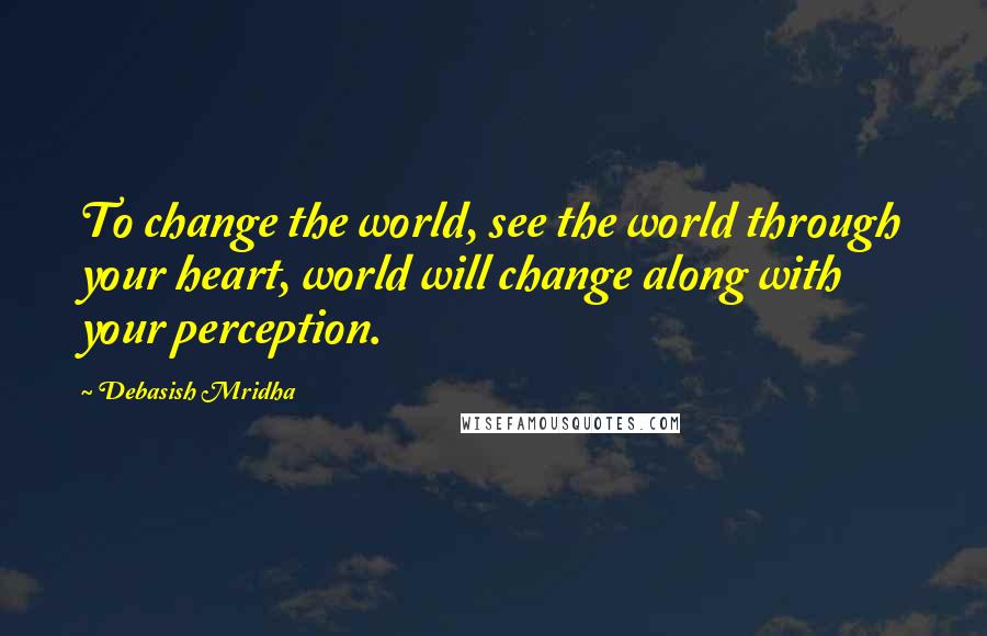 Debasish Mridha Quotes: To change the world, see the world through your heart, world will change along with your perception.