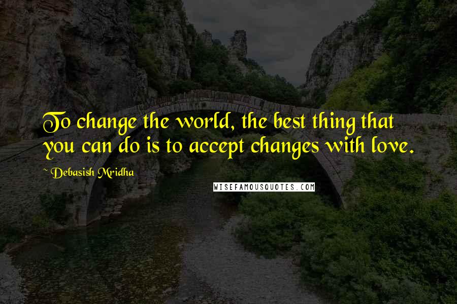 Debasish Mridha Quotes: To change the world, the best thing that you can do is to accept changes with love.