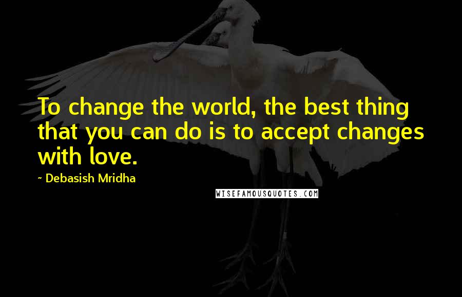 Debasish Mridha Quotes: To change the world, the best thing that you can do is to accept changes with love.