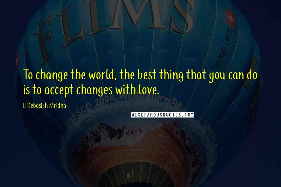 Debasish Mridha Quotes: To change the world, the best thing that you can do is to accept changes with love.