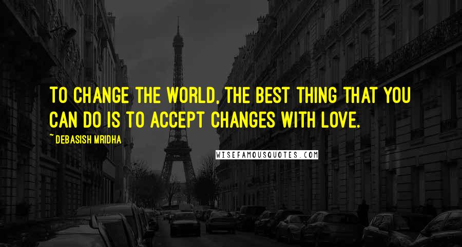 Debasish Mridha Quotes: To change the world, the best thing that you can do is to accept changes with love.