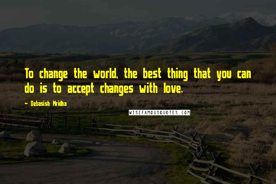 Debasish Mridha Quotes: To change the world, the best thing that you can do is to accept changes with love.