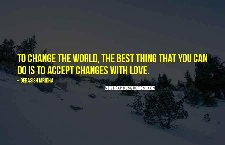 Debasish Mridha Quotes: To change the world, the best thing that you can do is to accept changes with love.