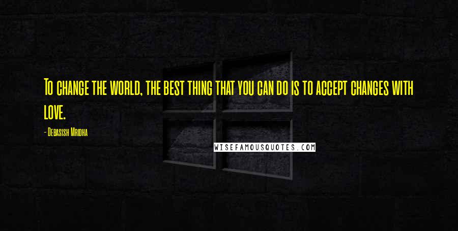 Debasish Mridha Quotes: To change the world, the best thing that you can do is to accept changes with love.