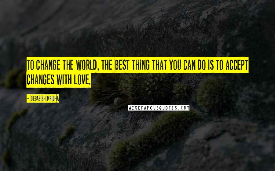 Debasish Mridha Quotes: To change the world, the best thing that you can do is to accept changes with love.