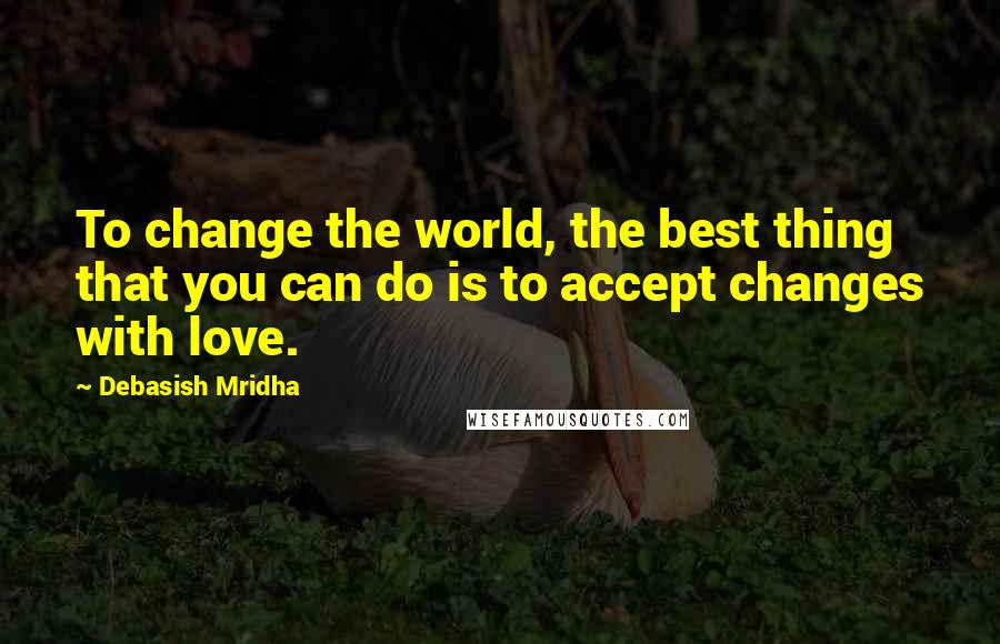 Debasish Mridha Quotes: To change the world, the best thing that you can do is to accept changes with love.