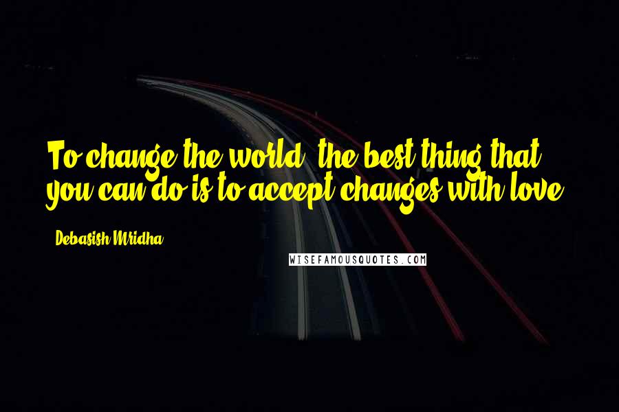 Debasish Mridha Quotes: To change the world, the best thing that you can do is to accept changes with love.