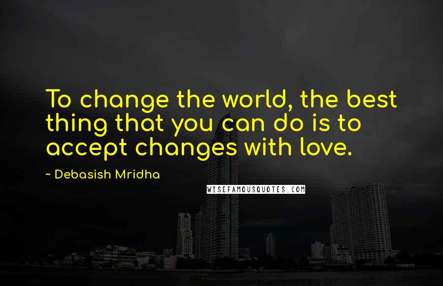 Debasish Mridha Quotes: To change the world, the best thing that you can do is to accept changes with love.