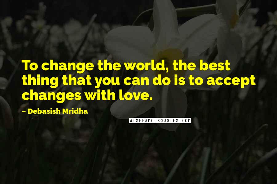 Debasish Mridha Quotes: To change the world, the best thing that you can do is to accept changes with love.